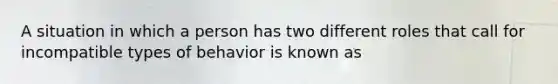 A situation in which a person has two different roles that call for incompatible types of behavior is known as