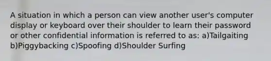 A situation in which a person can view another user's computer display or keyboard over their shoulder to learn their password or other confidential information is referred to as: a)Tailgaiting b)Piggybacking c)Spoofing d)Shoulder Surfing