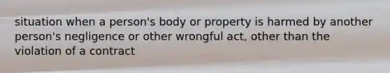 situation when a person's body or property is harmed by another person's negligence or other wrongful act, other than the violation of a contract