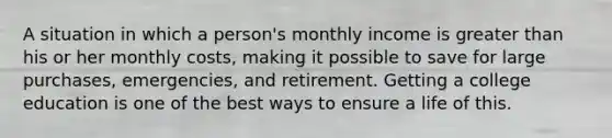 A situation in which a person's monthly income is greater than his or her monthly costs, making it possible to save for large purchases, emergencies, and retirement. Getting a college education is one of the best ways to ensure a life of this.