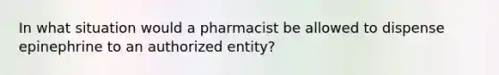 In what situation would a pharmacist be allowed to dispense epinephrine to an authorized entity?