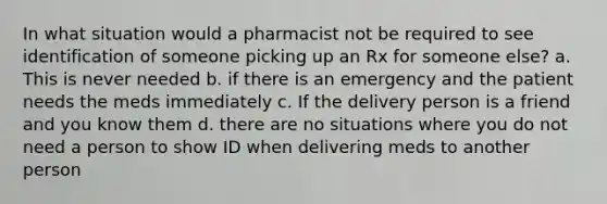 In what situation would a pharmacist not be required to see identification of someone picking up an Rx for someone else? a. This is never needed b. if there is an emergency and the patient needs the meds immediately c. If the delivery person is a friend and you know them d. there are no situations where you do not need a person to show ID when delivering meds to another person