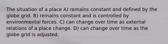 The situation of a place A) remains constant and defined by the globe grid. B) remains constant and is controlled by environmental forces. C) can change over time as external relations of a place change. D) can change over time as the globe grid is adjusted.