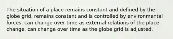 The situation of a place remains constant and defined by the globe grid. remains constant and is controlled by environmental forces. can change over time as external relations of the place change. can change over time as the globe grid is adjusted.