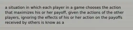 a situation in which each player in a game chooses the action that maximizes his or her payoff, given the actions of the other players, ignoring the effects of his or her action on the payoffs received by others is know as a