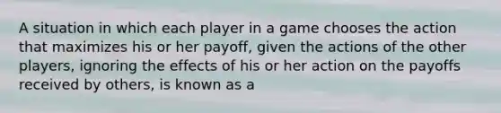 A situation in which each player in a game chooses the action that maximizes his or her payoff, given the actions of the other players, ignoring the effects of his or her action on the payoffs received by others, is known as a