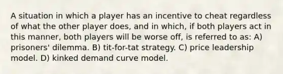 A situation in which a player has an incentive to cheat regardless of what the other player does, and in which, if both players act in this manner, both players will be worse off, is referred to as: A) prisoners' dilemma. B) tit-for-tat strategy. C) price leadership model. D) kinked demand curve model.