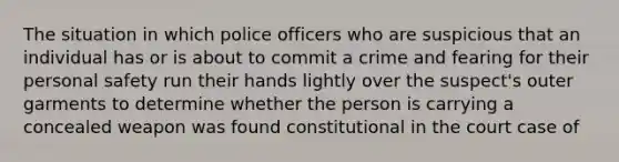 The situation in which police officers who are suspicious that an individual has or is about to commit a crime and fearing for their personal safety run their hands lightly over the suspect's outer garments to determine whether the person is carrying a concealed weapon was found constitutional in the court case of