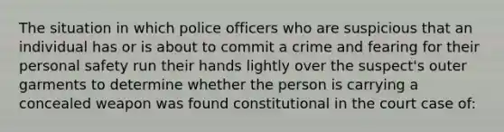 The situation in which police officers who are suspicious that an individual has or is about to commit a crime and fearing for their personal safety run their hands lightly over the suspect's outer garments to determine whether the person is carrying a concealed weapon was found constitutional in the court case of: