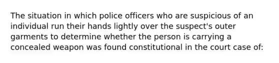 The situation in which police officers who are suspicious of an individual run their hands lightly over the suspect's outer garments to determine whether the person is carrying a concealed weapon was found constitutional in the court case of:​