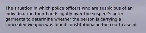 The situation in which police officers who are suspicious of an individual run their hands lightly over the suspect's outer garments to determine whether the person is carrying a concealed weapon was found constitutional in the court case of: