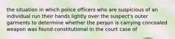 the situation in which police officers who are suspicious of an individual run their hands lightly over the suspect's outer garments to determine whether the person is carrying concealed weapon was found constitutional in the court case of