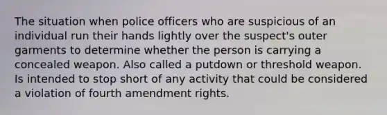 The situation when police officers who are suspicious of an individual run their hands lightly over the suspect's outer garments to determine whether the person is carrying a concealed weapon. Also called a putdown or threshold weapon. Is intended to stop short of any activity that could be considered a violation of fourth amendment rights.