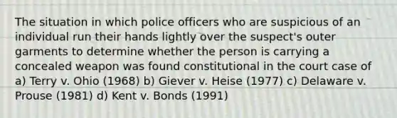 The situation in which police officers who are suspicious of an individual run their hands lightly over the suspect's outer garments to determine whether the person is carrying a concealed weapon was found constitutional in the court case of a) Terry v. Ohio (1968) b) Giever v. Heise (1977) c) Delaware v. Prouse (1981) d) Kent v. Bonds (1991)