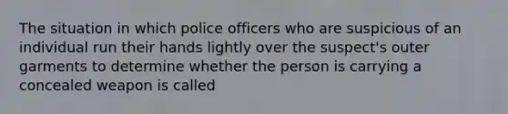 The situation in which police officers who are suspicious of an individual run their hands lightly over the suspect's outer garments to determine whether the person is carrying a concealed weapon is called