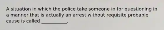 A situation in which the police take someone in for questioning in a manner that is actually an arrest without requisite probable cause is called ___________.