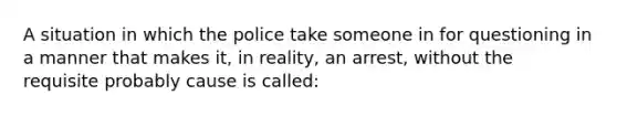 A situation in which the police take someone in for questioning in a manner that makes it, in reality, an arrest, without the requisite probably cause is called: