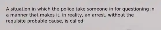 A situation in which the police take someone in for questioning in a manner that makes it, in reality, an arrest, without the requisite probable cause, is called: