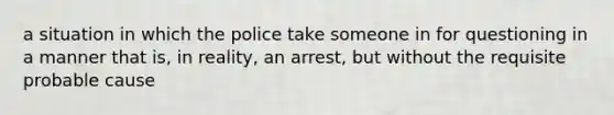 a situation in which the police take someone in for questioning in a manner that is, in reality, an arrest, but without the requisite probable cause