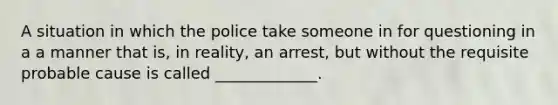 A situation in which the police take someone in for questioning in a a manner that is, in reality, an arrest, but without the requisite probable cause is called _____________.