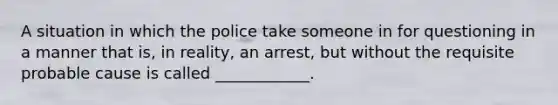 A situation in which the police take someone in for questioning in a manner that is, in reality, an arrest, but without the requisite probable cause is called ____________.