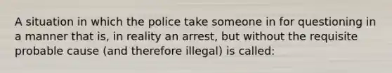 A situation in which the police take someone in for questioning in a manner that is, in reality an arrest, but without the requisite probable cause (and therefore illegal) is called: