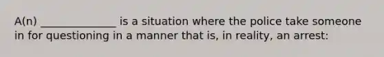 A(n) ______________ is a situation where the police take someone in for questioning in a manner that is, in reality, an arrest: