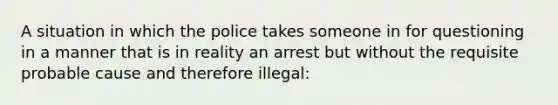 A situation in which the police takes someone in for questioning in a manner that is in reality an arrest but without the requisite probable cause and therefore illegal: