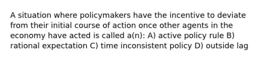 A situation where policymakers have the incentive to deviate from their initial course of action once other agents in the economy have acted is called a(n): A) active policy rule B) rational expectation C) time inconsistent policy D) outside lag