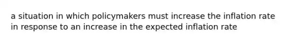 a situation in which policymakers must increase the inflation rate in response to an increase in the expected inflation rate