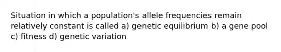 Situation in which a population's allele frequencies remain relatively constant is called a) genetic equilibrium b) a gene pool c) fitness d) genetic variation