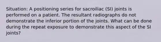 Situation: A positioning series for sacroiliac (SI) joints is performed on a patient. The resultant radiographs do not demonstrate the inferior portion of the joints. What can be done during the repeat exposure to demonstrate this aspect of the SI joints?