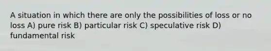 A situation in which there are only the possibilities of loss or no loss A) pure risk B) particular risk C) speculative risk D) fundamental risk