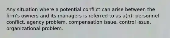 Any situation where a potential conflict can arise between the firm's owners and its managers is referred to as a(n): personnel conflict. agency problem. compensation issue. control issue. organizational problem.