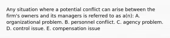 Any situation where a potential conflict can arise between the firm's owners and its managers is referred to as a(n): A. organizational problem. B. personnel conflict. C. agency problem. D. control issue. E. compensation issue