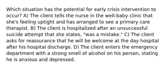 Which situation has the potential for early crisis intervention to occur? A) The client tells the nurse in the well-baby clinic that she's feeling uptight and has arranged to see a primary care therapist. B) The client is hospitalized after an unsuccessful suicide attempt that she states, "was a mistake." C) The client asks for reassurance that he will be welcome at the day hospital after his hospital discharge. D) The client enters the emergency department with a strong smell of alcohol on his person, stating he is anxious and depressed.