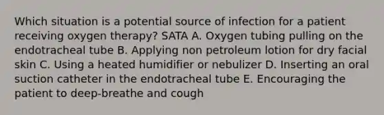 Which situation is a potential source of infection for a patient receiving oxygen therapy? SATA A. Oxygen tubing pulling on the endotracheal tube B. Applying non petroleum lotion for dry facial skin C. Using a heated humidifier or nebulizer D. Inserting an oral suction catheter in the endotracheal tube E. Encouraging the patient to deep-breathe and cough