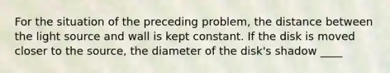 For the situation of the preceding problem, the distance between the light source and wall is kept constant. If the disk is moved closer to the source, the diameter of the disk's shadow ____