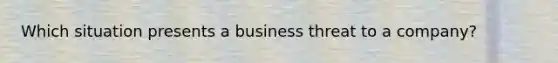 Which situation presents a business threat to a company?