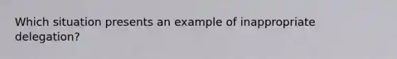 Which situation presents an example of inappropriate delegation?