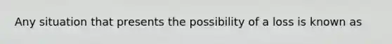 Any situation that presents the possibility of a loss is known as