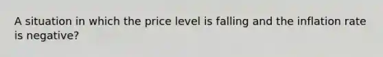 A situation in which the price level is falling and the inflation rate is negative?