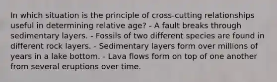 In which situation is the principle of cross-cutting relationships useful in determining relative age? - A fault breaks through sedimentary layers. - Fossils of two different species are found in different rock layers. - Sedimentary layers form over millions of years in a lake bottom. - Lava flows form on top of one another from several eruptions over time.