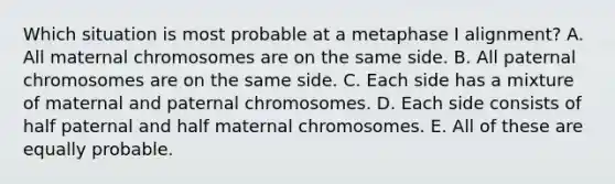 Which situation is most probable at a metaphase I alignment? A. All maternal chromosomes are on the same side. B. All paternal chromosomes are on the same side. C. Each side has a mixture of maternal and paternal chromosomes. D. Each side consists of half paternal and half maternal chromosomes. E. All of these are equally probable.