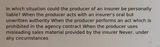 In which situation could the producer of an insurer be personally liable? When the producer acts with an insurer's oral but unwritten authority When the producer performs an act which is prohibited in the agency contract When the producer uses misleading sales material provided by the insurer Never, under any circumstances