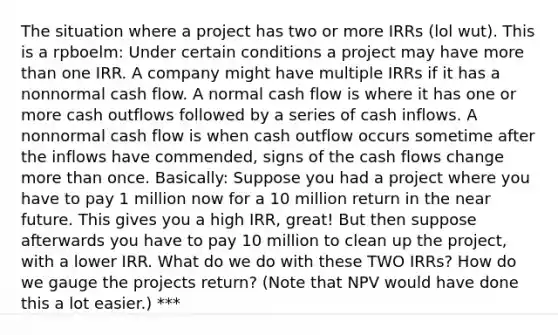 The situation where a project has two or more IRRs (lol wut). This is a rpboelm: Under certain conditions a project may have more than one IRR. A company might have multiple IRRs if it has a nonnormal cash flow. A normal cash flow is where it has one or more cash outflows followed by a series of cash inflows. A nonnormal cash flow is when cash outflow occurs sometime after the inflows have commended, signs of the cash flows change more than once. Basically: Suppose you had a project where you have to pay 1 million now for a 10 million return in the near future. This gives you a high IRR, great! But then suppose afterwards you have to pay 10 million to clean up the project, with a lower IRR. What do we do with these TWO IRRs? How do we gauge the projects return? (Note that NPV would have done this a lot easier.) ***