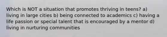 Which is NOT a situation that promotes thriving in teens? a) living in large cities b) being connected to academics c) having a life passion or special talent that is encouraged by a mentor d) living in nurturing communities