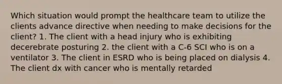 Which situation would prompt the healthcare team to utilize the clients advance directive when needing to make decisions for the client? 1. The client with a head injury who is exhibiting decerebrate posturing 2. the client with a C-6 SCI who is on a ventilator 3. The client in ESRD who is being placed on dialysis 4. The client dx with cancer who is mentally retarded