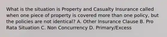 What is the situation is Property and Casualty Insurance called when one piece of property is covered <a href='https://www.questionai.com/knowledge/keWHlEPx42-more-than' class='anchor-knowledge'>more than</a> one policy, but the policies are not identical? A. Other Insurance Clause B. Pro Rata Situation C. Non Concurrency D. Primary/Excess