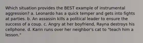 Which situation provides the BEST example of instrumental aggression? a. Leonardo has a quick temper and gets into fights at parties. b. An assassin kills a political leader to ensure the success of a coup. c. Angry at her boyfriend, Rayna destroys his cellphone. d. Karin runs over her neighbor's cat to "teach him a lesson."